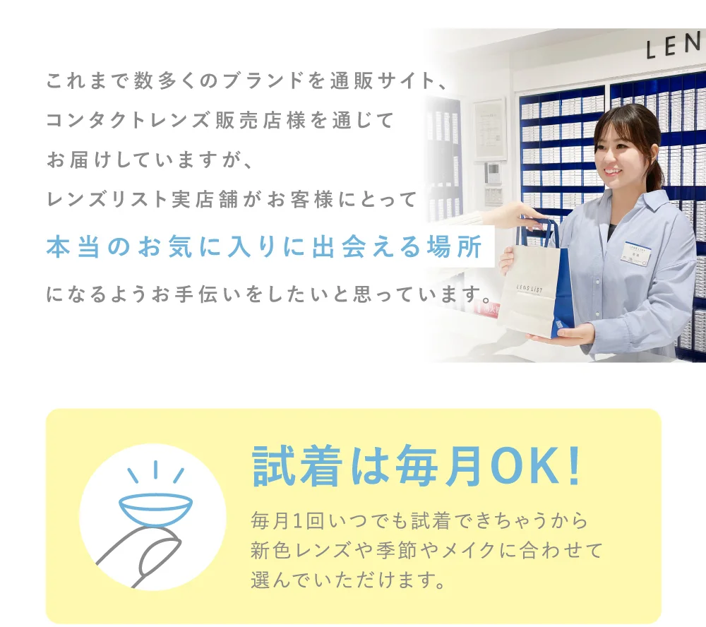 これまで数多くのブランドを通販サイト、コンタクトレンズ販売店様を通じてお届けしていますが、レンズリスト実店舗がお客様にとって本当のお気に入りに出会える場所になるようお手伝いをしたいと思っています。 試着は毎月OK！