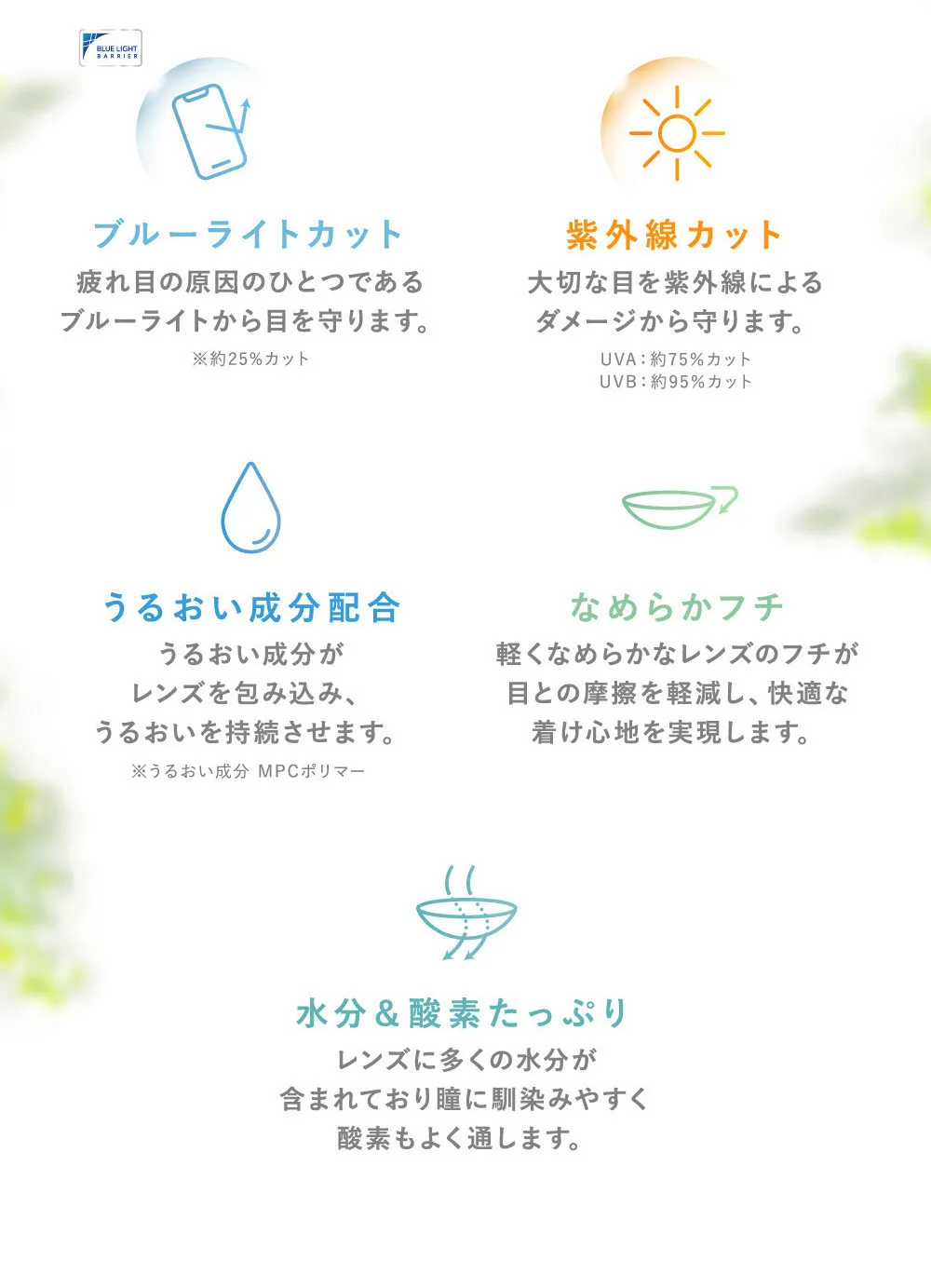 ブルーライトカット 疲れ目の原因のひとつである ブルーライトから目を守ります。 紫外線カット 大切な目を紫外線による ダメージから守ります。 うるおい成分配合 うるおい成分がレンズを包み込み、うるおいを持続させます。 なめらかフチ軽くなめらかなレンズのフチが目との摩擦を軽減し、快適な着け心地を実現します。水分＆酸素たっぷり レンズに多くの水分が含まれており瞳に馴染みやすく酸素もよく通します。