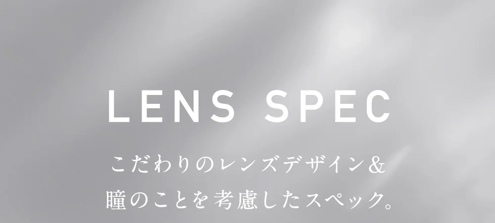レンズスペック こだわりのレンズデザイン&瞳のことを考慮したスペック。