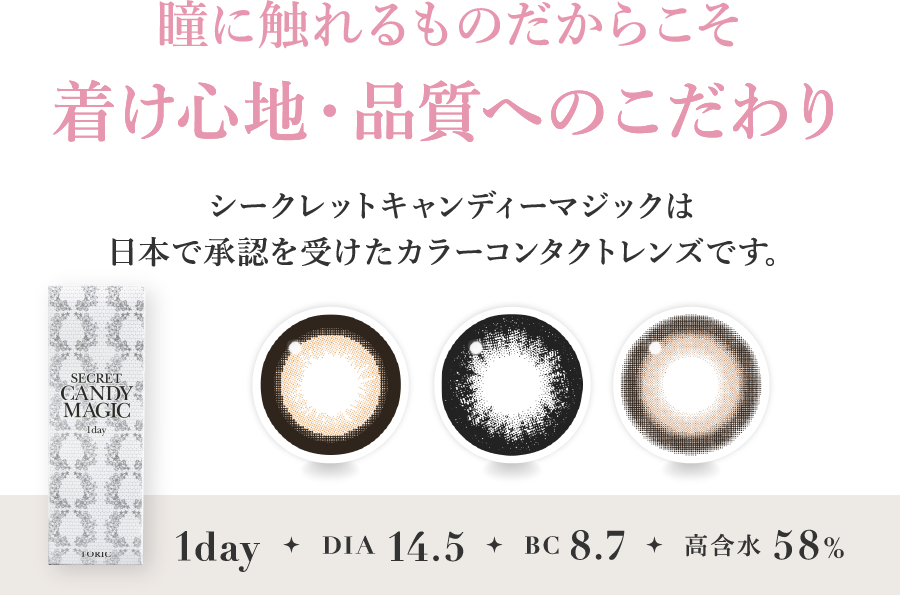 瞳に触れるものだからこそ 着け心地・品質へのこだわり シークレットキャンディーマジックは日本で承認を受けたカラーコンタクトレンズです。