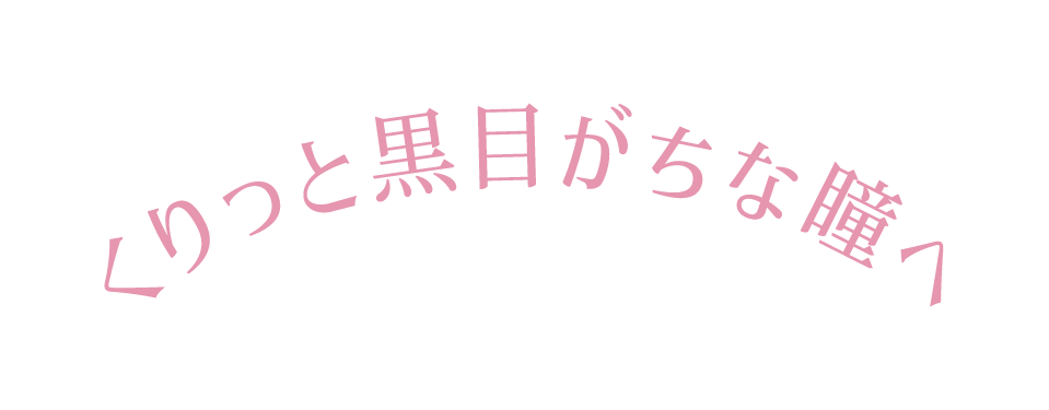 くりっと黒目がちな瞳へ