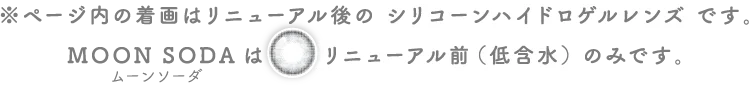 ページ内の着画はリニューアル後のシリコーンハイドロゲルレンズです。ムーンソーダはリニューアル前（低含水）のみです。