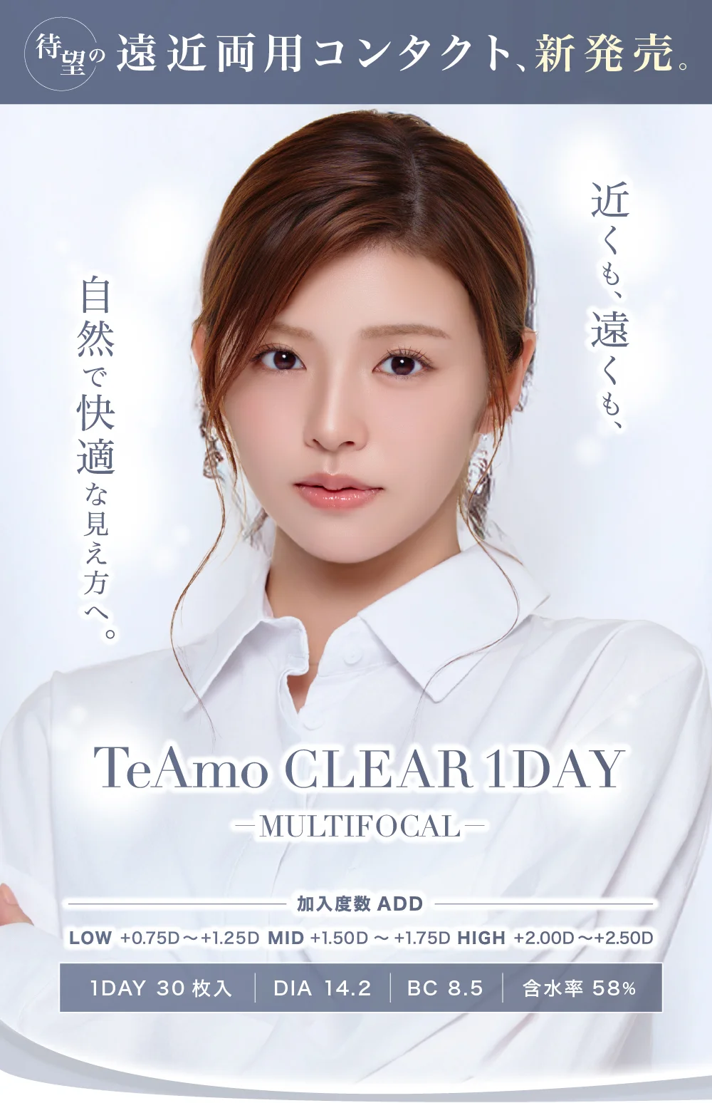 近くも、遠くも、自然で快適な見え方へ。TeAmo CLEAR 1DAY MULTIFOCAL 加入度数ADD LOW +0.75D～+1.25D MID +1.50D～+1.75D HIGH +2.00D～+2.50D 1DAY30枚入 DIA14.2 BC8.5 含水率58％