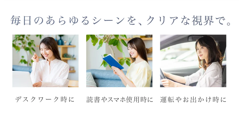 毎日のあらゆるシーンを、クリアな視界で。デスクワーク時に・読書やスマホ使用時に・運転やお出かけ時に